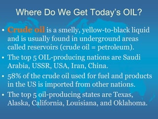 Where Do We Get Today’s OIL?
• Crude oil is a smelly, yellow-to-black liquid
and is usually found in underground areas
called reservoirs (crude oil = petroleum).
• The top 5 OIL-producing nations are Saudi
Arabia, USSR, USA, Iran, China.
• 58% of the crude oil used for fuel and products
in the US is imported from other nations.
• The top 5 oil-producing states are Texas,
Alaska, California, Louisiana, and Oklahoma.
 