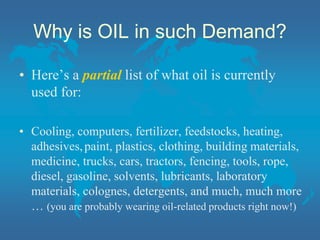 Why is OIL in such Demand?
• Here’s a partial list of what oil is currently
used for:
• Cooling, computers, fertilizer, feedstocks, heating,
adhesives,paint, plastics, clothing, building materials,
medicine, trucks, cars, tractors, fencing, tools, rope,
diesel, gasoline, solvents, lubricants, laboratory
materials, colognes, detergents, and much, much more
… (you are probably wearing oil-related products right now!)
 