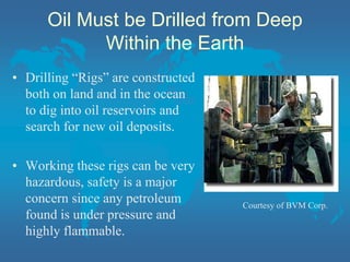 Oil Must be Drilled from Deep
Within the Earth
• Drilling “Rigs” are constructed
both on land and in the ocean
to dig into oil reservoirs and
search for new oil deposits.
• Working these rigs can be very
hazardous, safety is a major
concern since any petroleum
found is under pressure and
highly flammable.
Courtesy of BVM Corp.
 