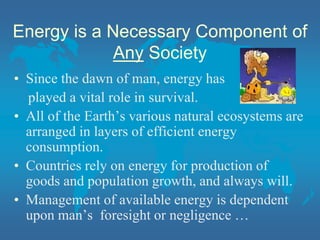 Energy is a Necessary Component of
Any Society
• Since the dawn of man, energy has
played a vital role in survival.
• All of the Earth’s various natural ecosystems are
arranged in layers of efficient energy
consumption.
• Countries rely on energy for production of
goods and population growth, and always will.
• Management of available energy is dependent
upon man’s foresight or negligence …
 