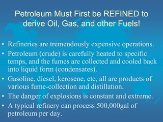Petroleum Must First be REFINED to
derive Oil, Gas, and other Fuels!
• Refineries are tremendously expensive operations.
• Petroleum (crude) is carefully heated to specific
temps, and the fumes are collected and cooled back
into liquid form (condensates).
• Gasoline, diesel, kerosene, etc, all are products of
various fume-collection and distillation.
• The danger of explosions is constant and extreme.
• A typical refinery can process 500,000gal of
petroleum per day.
 