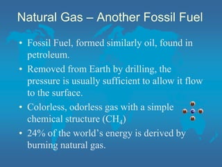 Natural Gas – Another Fossil Fuel
• Fossil Fuel, formed similarly oil, found in
petroleum.
• Removed from Earth by drilling, the
pressure is usually sufficient to allow it flow
to the surface.
• Colorless, odorless gas with a simple
chemical structure (CH4)
• 24% of the world’s energy is derived by
burning natural gas.
 