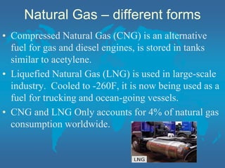 Natural Gas – different forms
• Compressed Natural Gas (CNG) is an alternative
fuel for gas and diesel engines, is stored in tanks
similar to acetylene.
• Liquefied Natural Gas (LNG) is used in large-scale
industry. Cooled to -260F, it is now being used as a
fuel for trucking and ocean-going vessels.
• CNG and LNG Only accounts for 4% of natural gas
consumption worldwide.
 