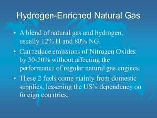 Hydrogen-Enriched Natural Gas
• A blend of natural gas and hydrogen,
usually 12% H and 80% NG.
• Can reduce emissions of Nitrogen Oxides
by 30-50% without affecting the
performance of regular natural gas engines.
• These 2 fuels come mainly from domestic
supplies, lessening the US’s dependency on
foreign countries.
 