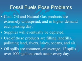 Fossil Fuels Pose Problems
• Coal, Oil and Natural Gas products are
extremely widespread, and in higher demand
each passing day.
• Supplies will eventually be depleted.
• Use of these products are filling landfills,
polluting land, rivers, lakes, oceans, and air.
• Oil spills are common, on average, 12 spills
over 1000 gallons each occur every day.
 