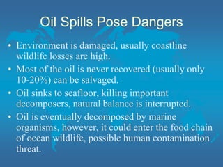 Oil Spills Pose Dangers
• Environment is damaged, usually coastline
wildlife losses are high.
• Most of the oil is never recovered (usually only
10-20%) can be salvaged.
• Oil sinks to seafloor, killing important
decomposers, natural balance is interrupted.
• Oil is eventually decomposed by marine
organisms, however, it could enter the food chain
of ocean wildlife, possible human contamination
threat.
 