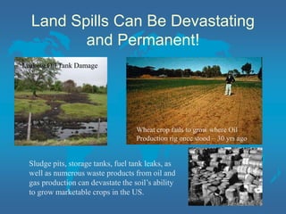 Land Spills Can Be Devastating
and Permanent!
Leaking Oil Tank Damage
Wheat crop fails to grow where Oil
Production rig once stood – 30 yrs ago
Sludge pits, storage tanks, fuel tank leaks, as
well as numerous waste products from oil and
gas production can devastate the soil’s ability
to grow marketable crops in the US.
 