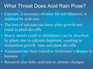 What Threat Does Acid Rain Pose?
• Calcium, a necessary element for soil filtration, is
depleted by acid rain.
• The loss of calcium can harm plant growth and
result in plant die-offs.
• Heavy metals (such as aluminum) can be absorbed
by plants due to calcium depletion, resulting in
diminished growth rates and plant die-offs.
• Aluminum has been linked to Alzheimer’s disease in
humans.
• Research also links acid rain to climate changes.
 