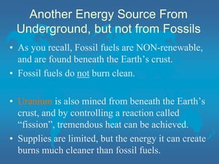 Another Energy Source From
Underground, but not from Fossils
• As you recall, Fossil fuels are NON-renewable,
and are found beneath the Earth’s crust.
• Fossil fuels do not burn clean.
• Uranium is also mined from beneath the Earth’s
crust, and by controlling a reaction called
“fission”, tremendous heat can be achieved.
• Supplies are limited, but the energy it can create
burns much cleaner than fossil fuels.
 