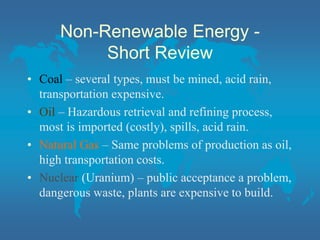 Non-Renewable Energy -
Short Review
• Coal – several types, must be mined, acid rain,
transportation expensive.
• Oil – Hazardous retrieval and refining process,
most is imported (costly), spills, acid rain.
• Natural Gas – Same problems of production as oil,
high transportation costs.
• Nuclear (Uranium) – public acceptance a problem,
dangerous waste, plants are expensive to build.
 