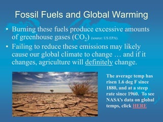 Fossil Fuels and Global Warming
• Burning these fuels produce excessive amounts
of greenhouse gases (CO2) (source: US EPA).
• Failing to reduce these emissions may likely
cause our global climate to change … and if it
changes, agriculture will definitely change.
The average temp has
risen 1.6 deg F since
1880, and at a steep
rate since 1960. To see
NASA’s data on global
temps, click HERE
 