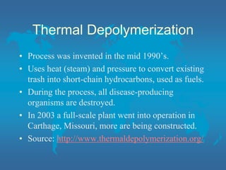 Thermal Depolymerization
• Process was invented in the mid 1990’s.
• Uses heat (steam) and pressure to convert existing
trash into short-chain hydrocarbons, used as fuels.
• During the process, all disease-producing
organisms are destroyed.
• In 2003 a full-scale plant went into operation in
Carthage, Missouri, more are being constructed.
• Source: http://www.thermaldepolymerization.org/
 
