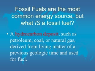 Fossil Fuels are the most
common energy source, but
what IS a fossil fuel?
• A hydrocarbon deposit, such as
petroleum, coal, or natural gas,
derived from living matter of a
previous geologic time and used
for fuel.
 