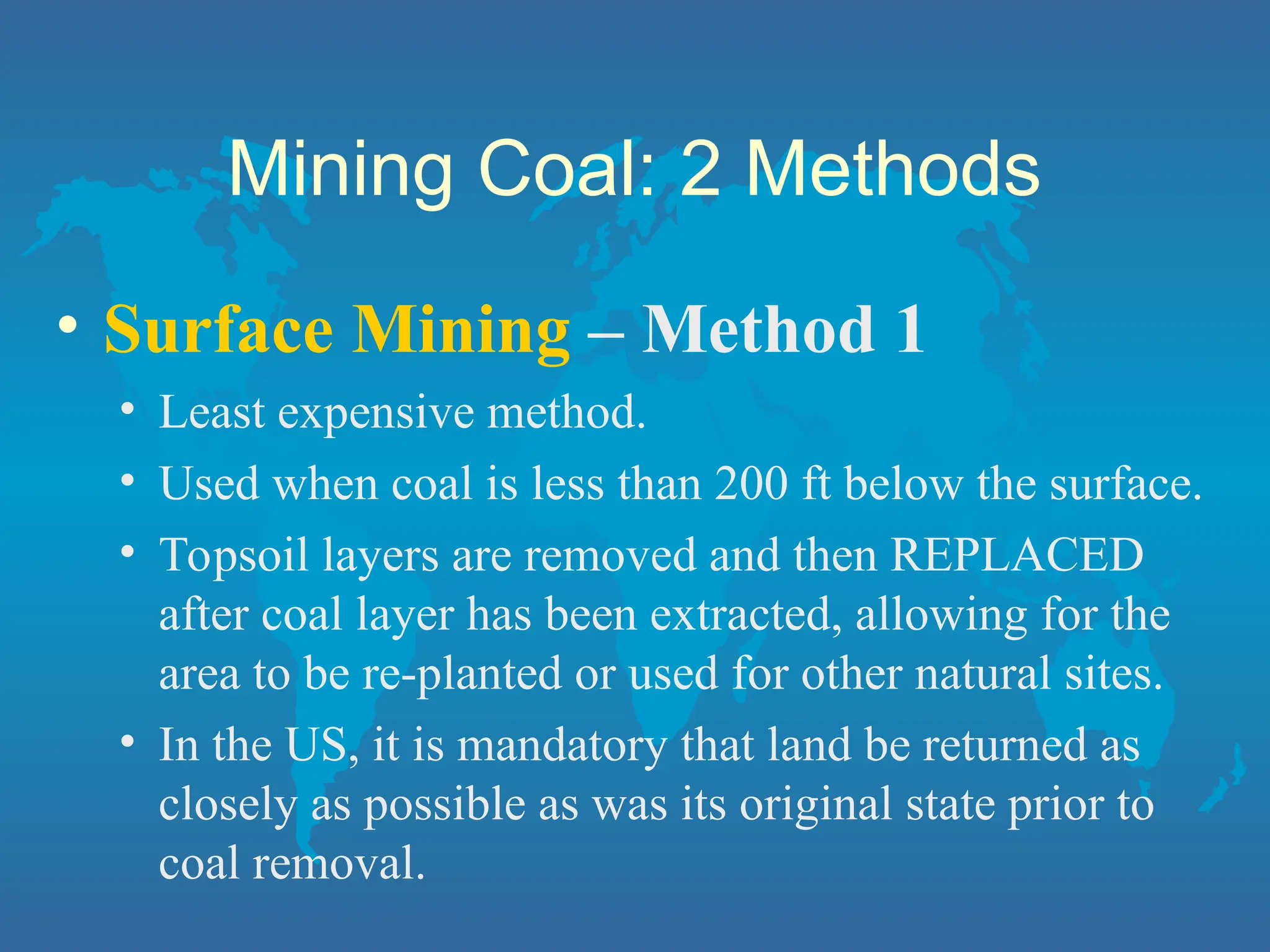 Mining Coal: 2 Methods
• Surface Mining – Method 1
• Least expensive method.
• Used when coal is less than 200 ft below the surface.
• Topsoil layers are removed and then REPLACED
after coal layer has been extracted, allowing for the
area to be re-planted or used for other natural sites.
• In the US, it is mandatory that land be returned as
closely as possible as was its original state prior to
coal removal.
 