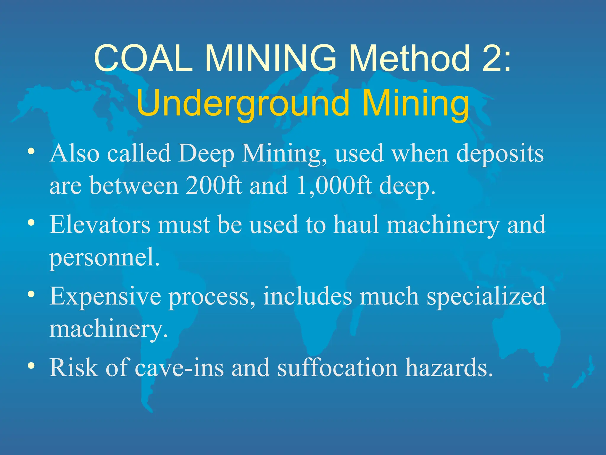 COAL MINING Method 2:
Underground Mining
• Also called Deep Mining, used when deposits
are between 200ft and 1,000ft deep.
• Elevators must be used to haul machinery and
personnel.
• Expensive process, includes much specialized
machinery.
• Risk of cave-ins and suffocation hazards.
 