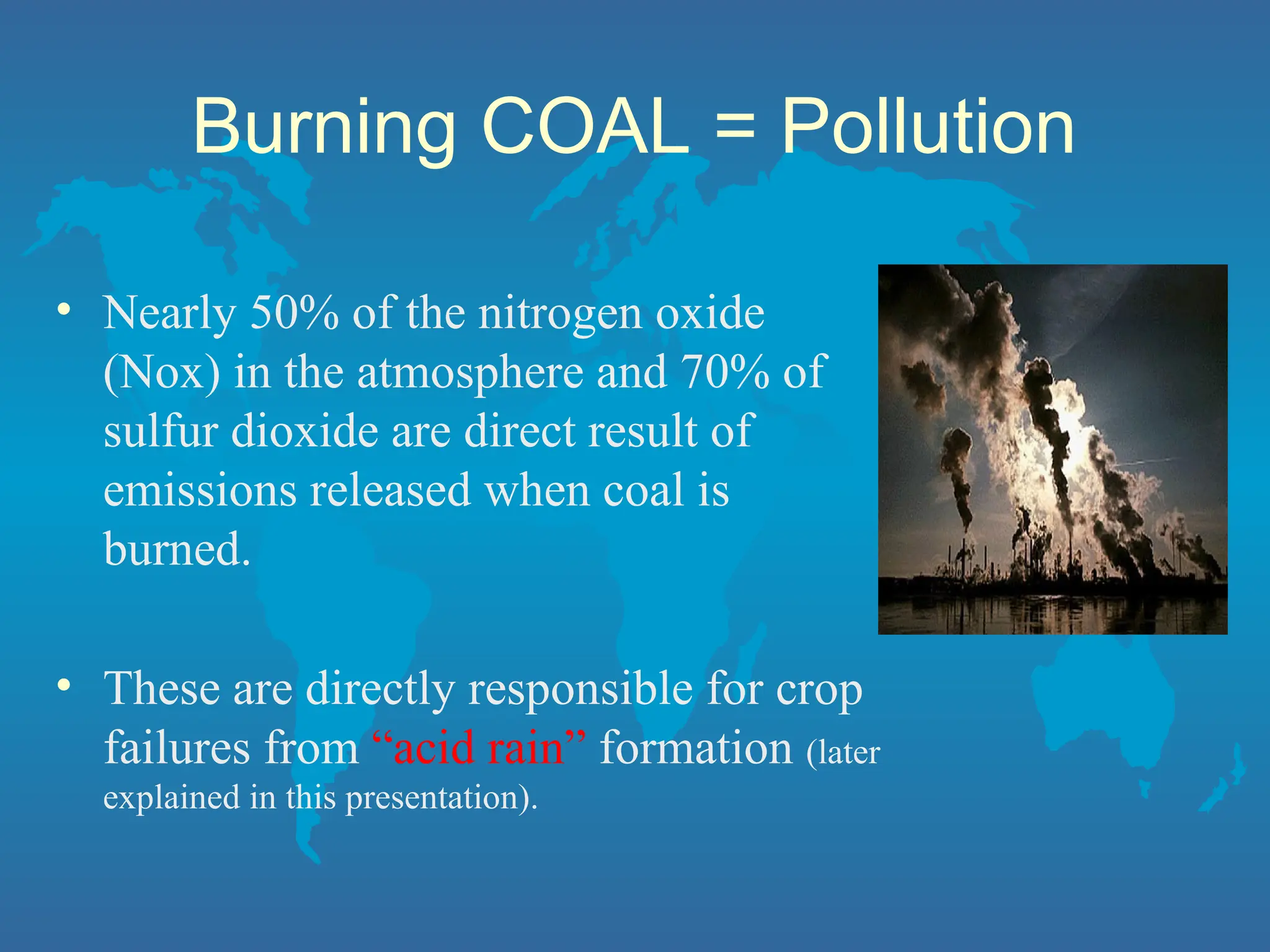 Burning COAL = Pollution
• Nearly 50% of the nitrogen oxide
(Nox) in the atmosphere and 70% of
sulfur dioxide are direct result of
emissions released when coal is
burned.
• These are directly responsible for crop
failures from “acid rain” formation (later
explained in this presentation).
 