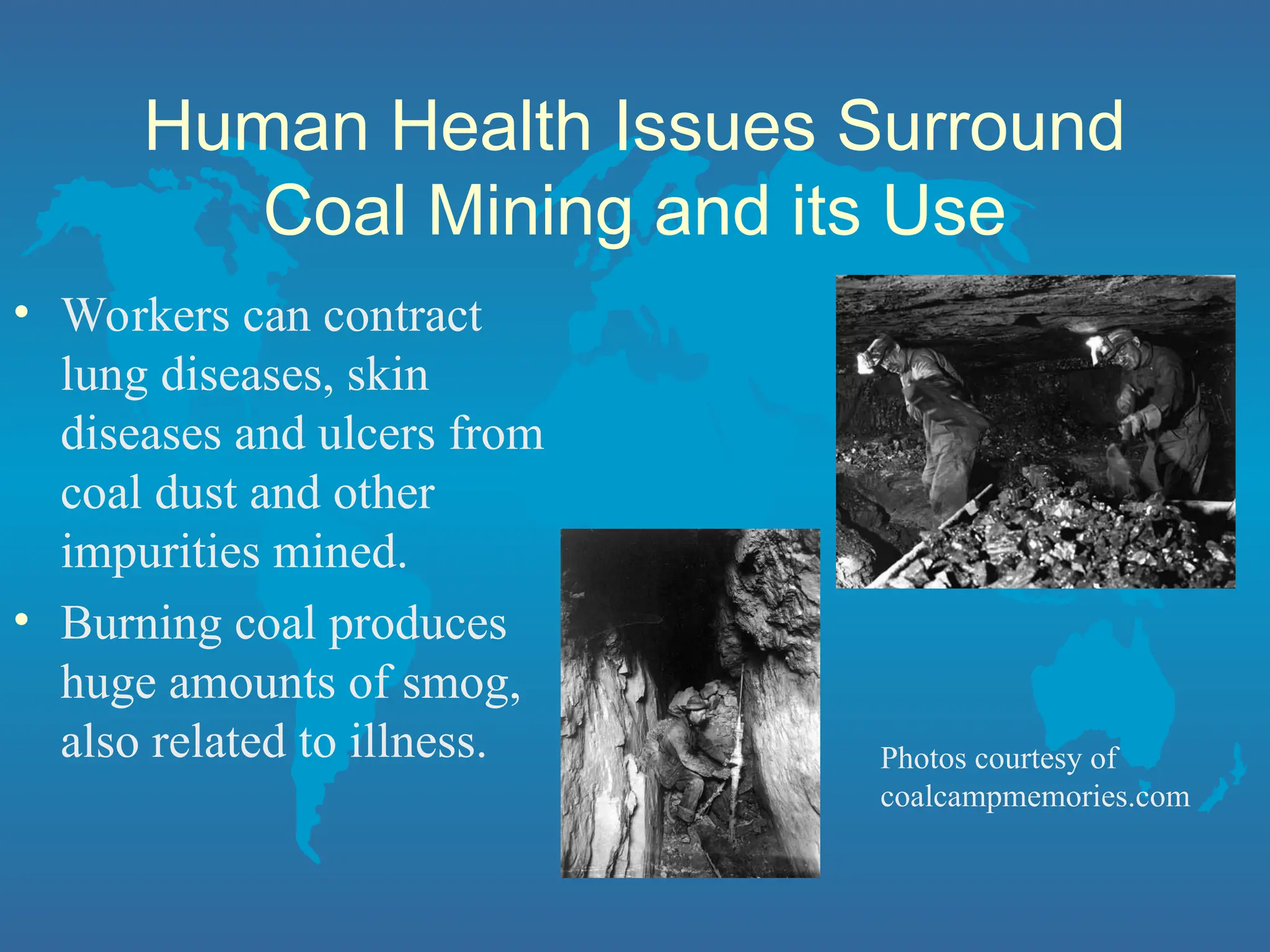 Human Health Issues Surround
Coal Mining and its Use
• Workers can contract
lung diseases, skin
diseases and ulcers from
coal dust and other
impurities mined.
• Burning coal produces
huge amounts of smog,
also related to illness. Photos courtesy of
coalcampmemories.com
 