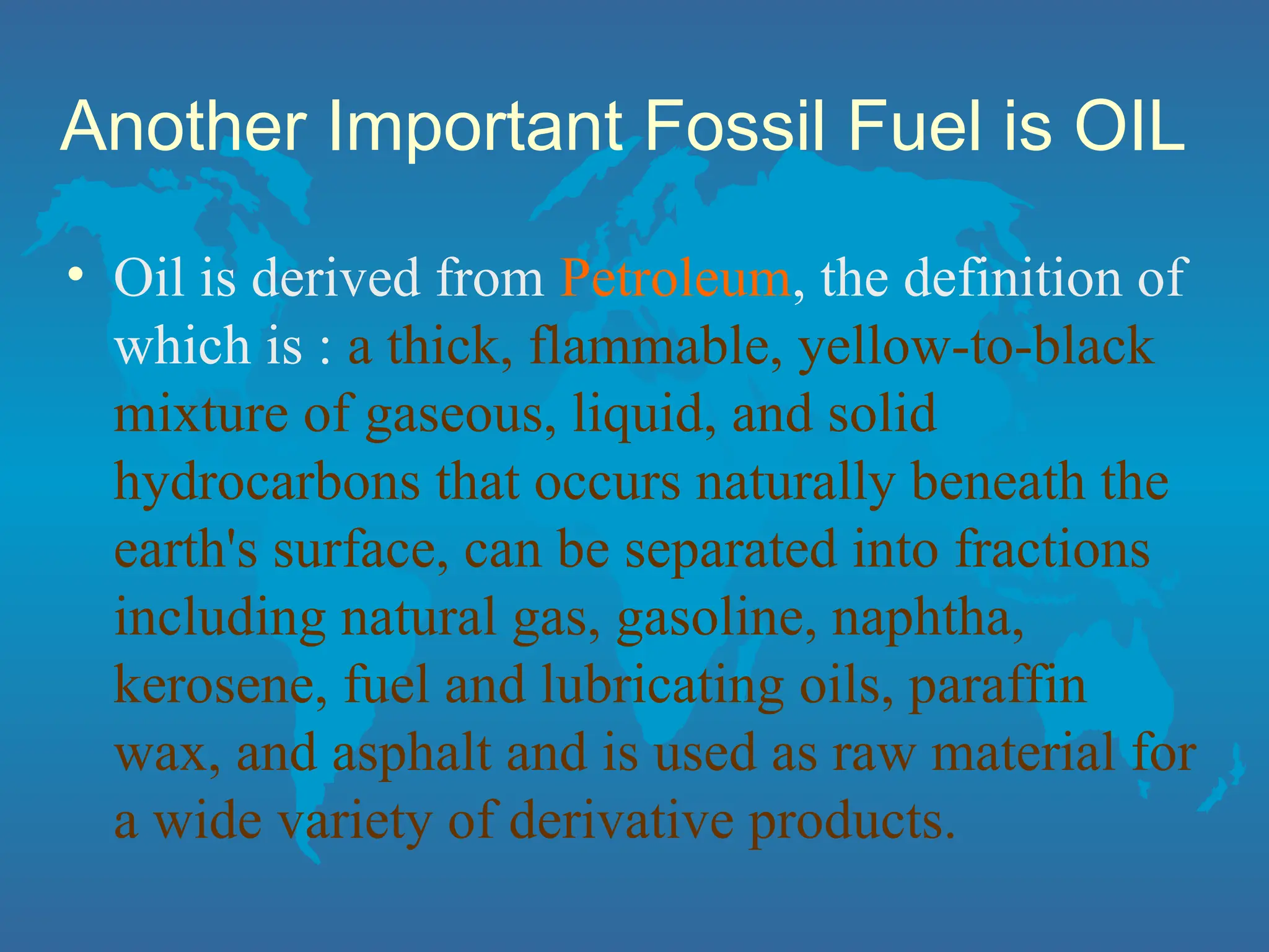 Another Important Fossil Fuel is OIL
• Oil is derived from Petroleum, the definition of
which is : a thick, flammable, yellow-to-black
mixture of gaseous, liquid, and solid
hydrocarbons that occurs naturally beneath the
earth's surface, can be separated into fractions
including natural gas, gasoline, naphtha,
kerosene, fuel and lubricating oils, paraffin
wax, and asphalt and is used as raw material for
a wide variety of derivative products.
 