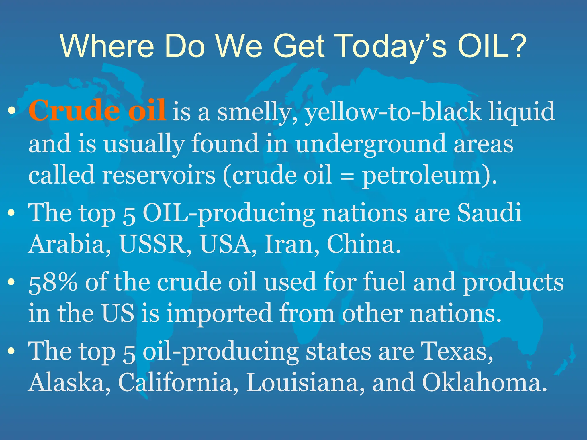 Where Do We Get Today’s OIL?
• Crude oil is a smelly, yellow-to-black liquid
and is usually found in underground areas
called reservoirs (crude oil = petroleum).
• The top 5 OIL-producing nations are Saudi
Arabia, USSR, USA, Iran, China.
• 58% of the crude oil used for fuel and products
in the US is imported from other nations.
• The top 5 oil-producing states are Texas,
Alaska, California, Louisiana, and Oklahoma.
 