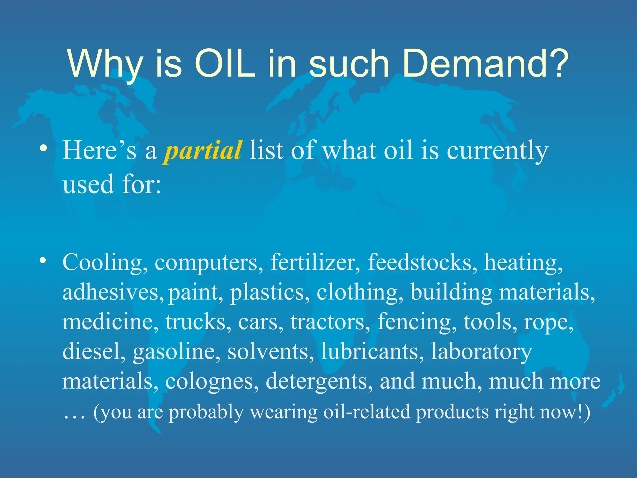 Why is OIL in such Demand?
• Here’s a partial list of what oil is currently
used for:
• Cooling, computers, fertilizer, feedstocks, heating,
adhesives,paint, plastics, clothing, building materials,
medicine, trucks, cars, tractors, fencing, tools, rope,
diesel, gasoline, solvents, lubricants, laboratory
materials, colognes, detergents, and much, much more
… (you are probably wearing oil-related products right now!)
 