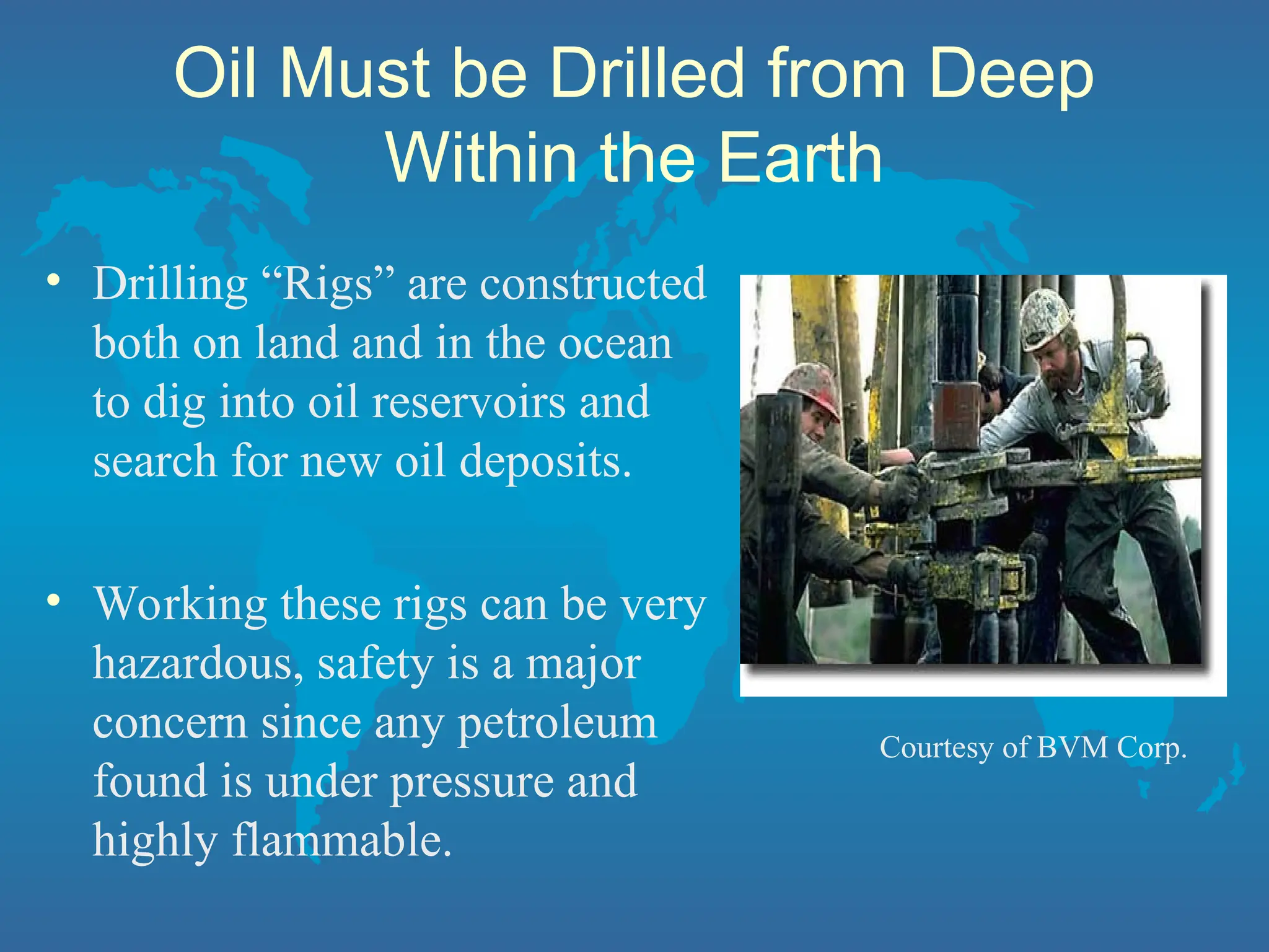 Oil Must be Drilled from Deep
Within the Earth
• Drilling “Rigs” are constructed
both on land and in the ocean
to dig into oil reservoirs and
search for new oil deposits.
• Working these rigs can be very
hazardous, safety is a major
concern since any petroleum
found is under pressure and
highly flammable.
Courtesy of BVM Corp.
 