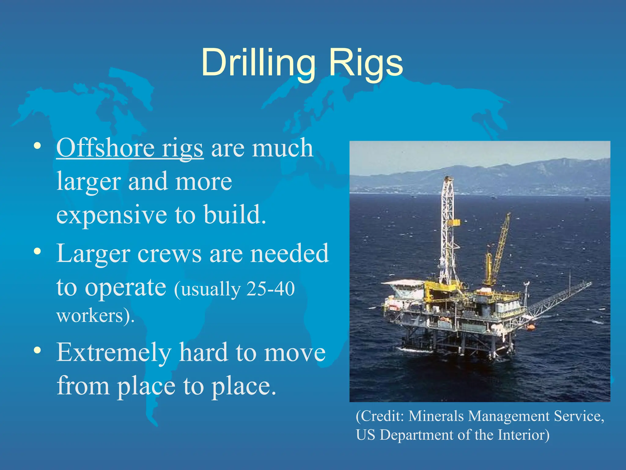 Drilling Rigs
• Offshore rigs are much
larger and more
expensive to build.
• Larger crews are needed
to operate (usually 25-40
workers).
• Extremely hard to move
from place to place.
(Credit: Minerals Management Service,
US Department of the Interior)
 