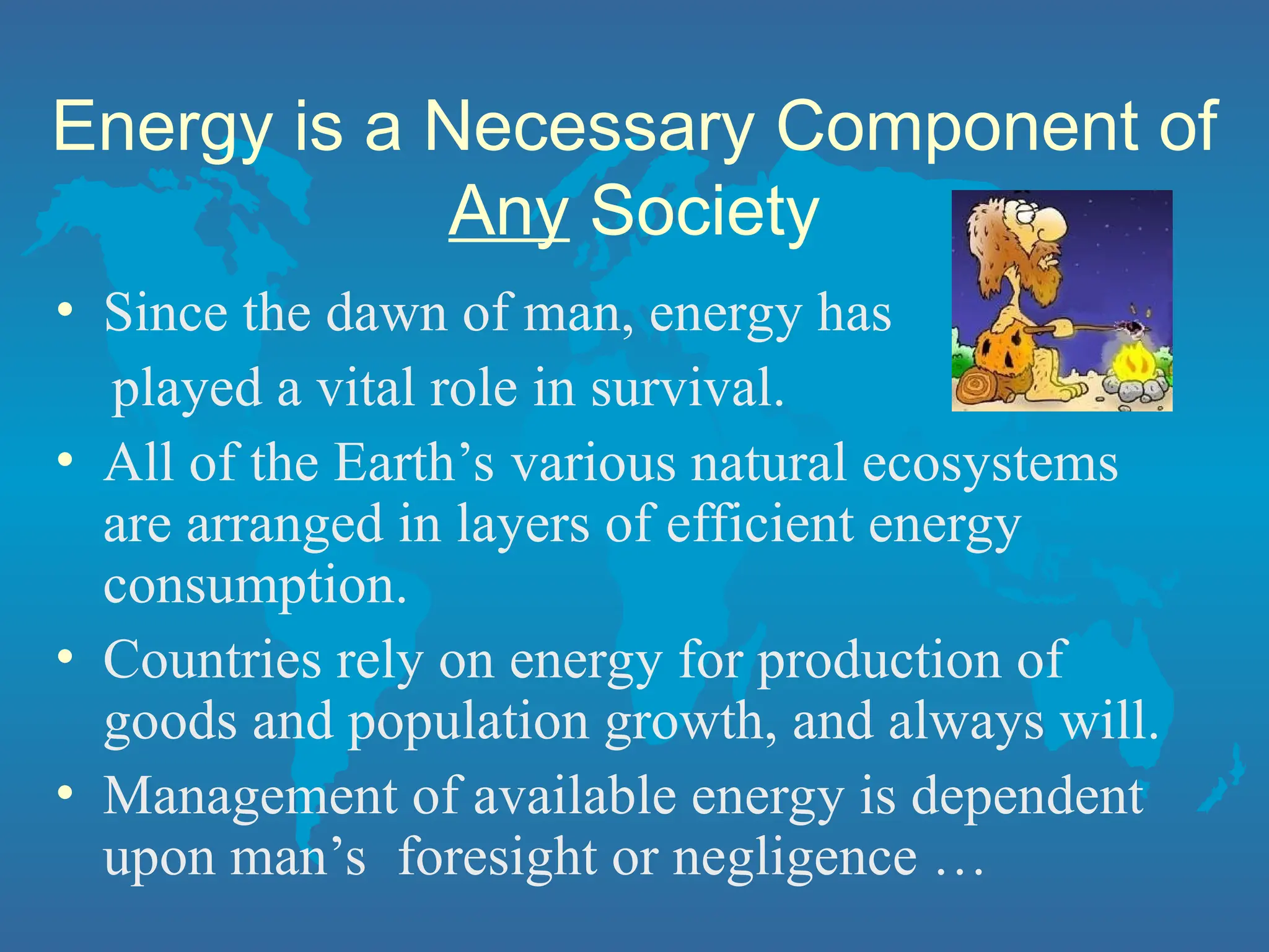 Energy is a Necessary Component of
Any Society
• Since the dawn of man, energy has
played a vital role in survival.
• All of the Earth’s various natural ecosystems
are arranged in layers of efficient energy
consumption.
• Countries rely on energy for production of
goods and population growth, and always will.
• Management of available energy is dependent
upon man’s foresight or negligence …
 