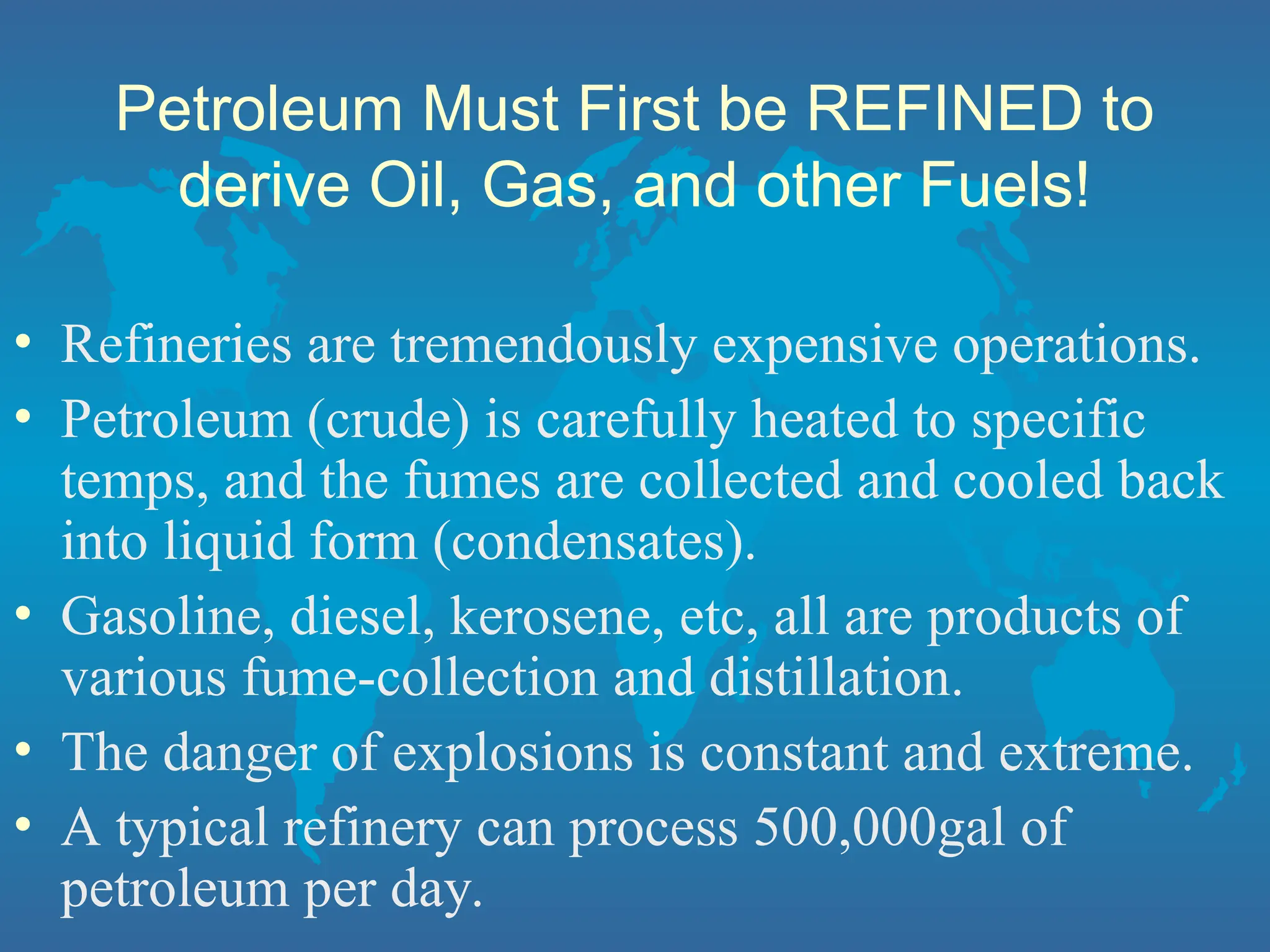 Petroleum Must First be REFINED to
derive Oil, Gas, and other Fuels!
• Refineries are tremendously expensive operations.
• Petroleum (crude) is carefully heated to specific
temps, and the fumes are collected and cooled back
into liquid form (condensates).
• Gasoline, diesel, kerosene, etc, all are products of
various fume-collection and distillation.
• The danger of explosions is constant and extreme.
• A typical refinery can process 500,000gal of
petroleum per day.
 