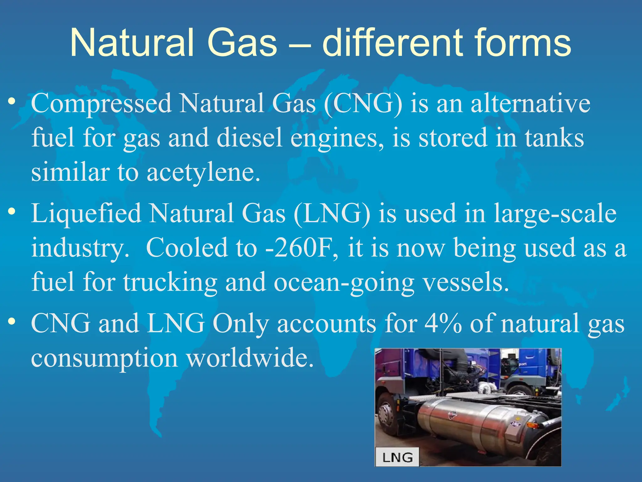 Natural Gas – different forms
• Compressed Natural Gas (CNG) is an alternative
fuel for gas and diesel engines, is stored in tanks
similar to acetylene.
• Liquefied Natural Gas (LNG) is used in large-scale
industry. Cooled to -260F, it is now being used as a
fuel for trucking and ocean-going vessels.
• CNG and LNG Only accounts for 4% of natural gas
consumption worldwide.
 