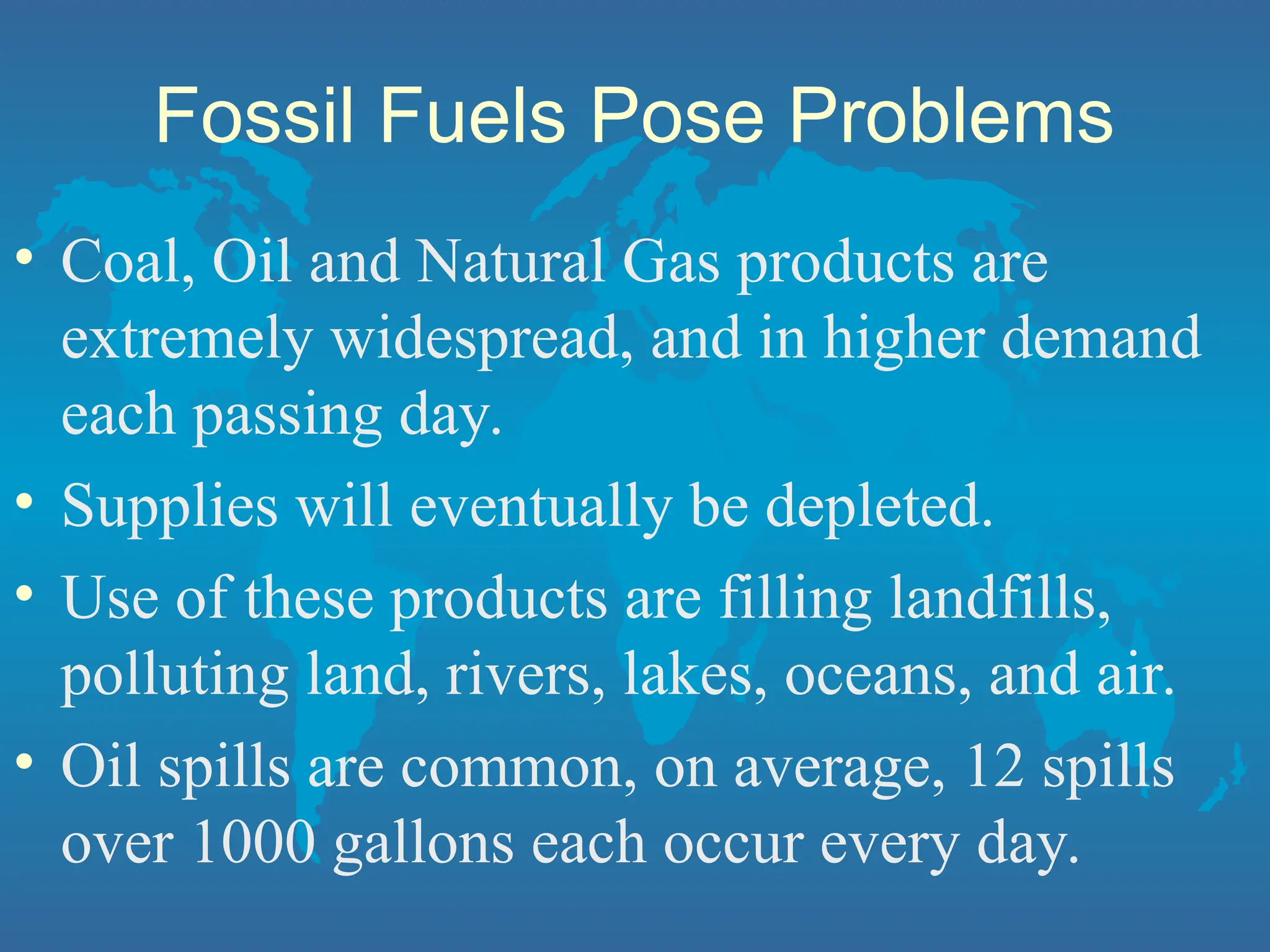 Fossil Fuels Pose Problems
• Coal, Oil and Natural Gas products are
extremely widespread, and in higher demand
each passing day.
• Supplies will eventually be depleted.
• Use of these products are filling landfills,
polluting land, rivers, lakes, oceans, and air.
• Oil spills are common, on average, 12 spills
over 1000 gallons each occur every day.
 