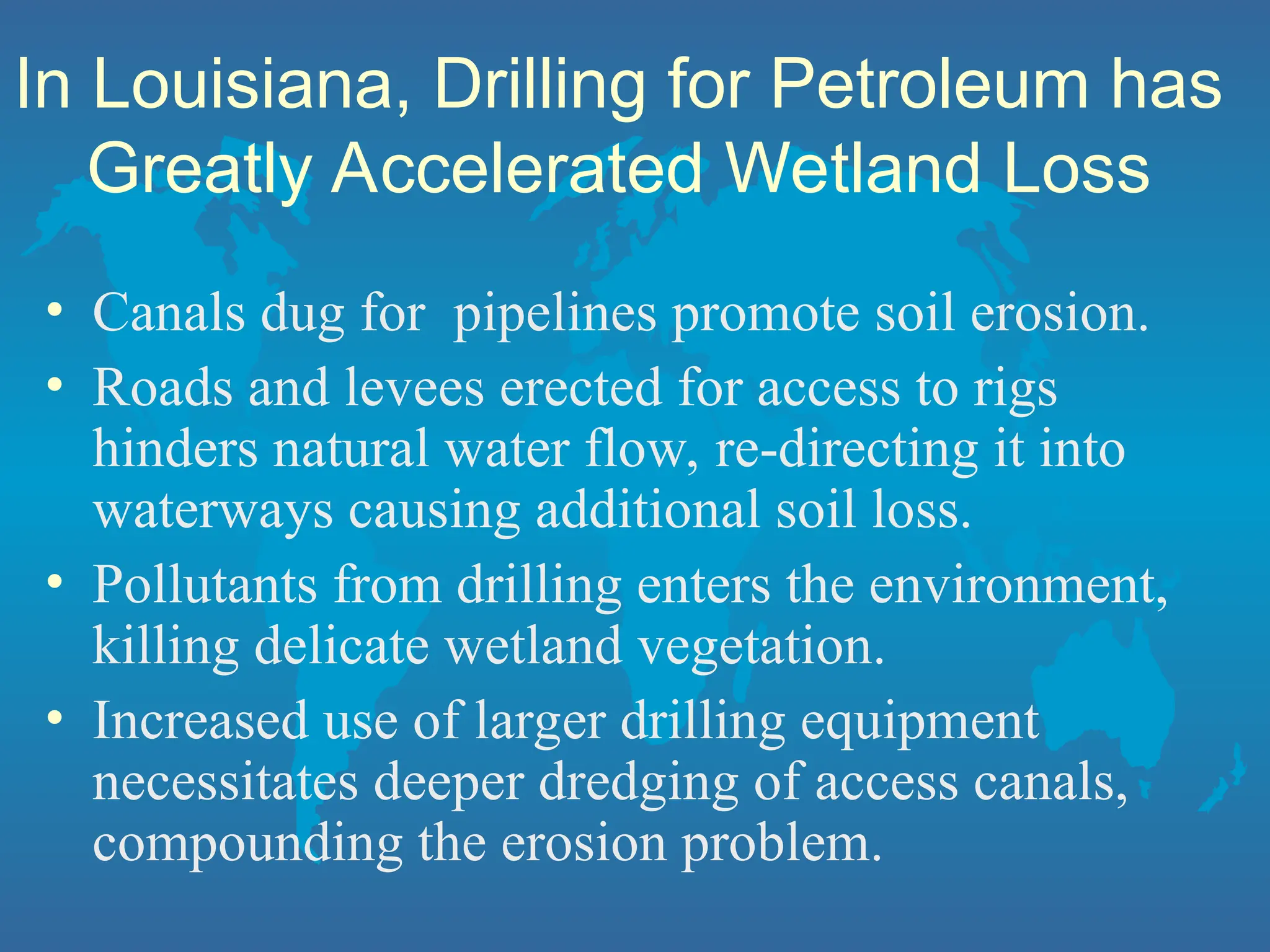 In Louisiana, Drilling for Petroleum has
Greatly Accelerated Wetland Loss
• Canals dug for pipelines promote soil erosion.
• Roads and levees erected for access to rigs
hinders natural water flow, re-directing it into
waterways causing additional soil loss.
• Pollutants from drilling enters the environment,
killing delicate wetland vegetation.
• Increased use of larger drilling equipment
necessitates deeper dredging of access canals,
compounding the erosion problem.
 
