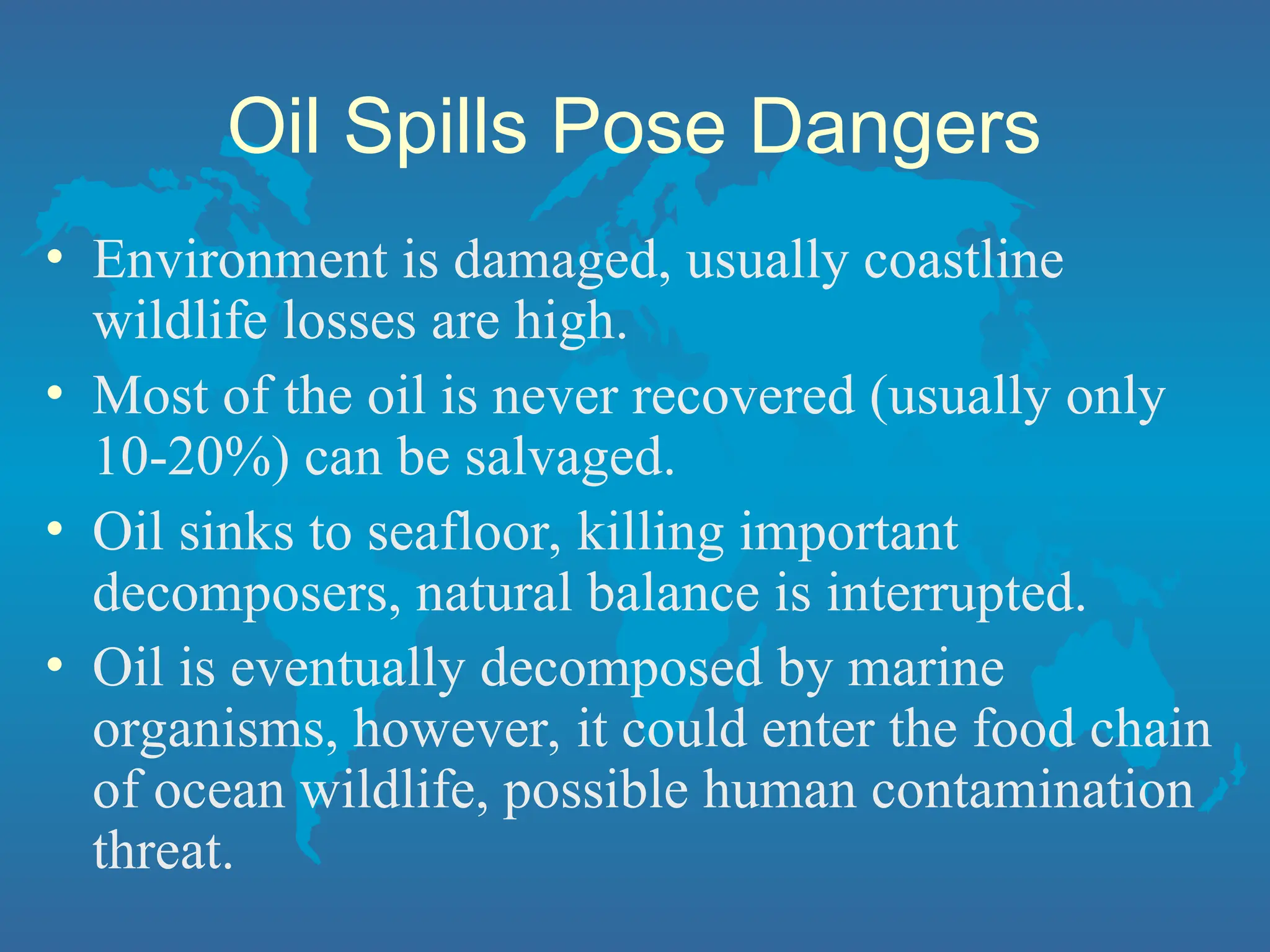Oil Spills Pose Dangers
• Environment is damaged, usually coastline
wildlife losses are high.
• Most of the oil is never recovered (usually only
10-20%) can be salvaged.
• Oil sinks to seafloor, killing important
decomposers, natural balance is interrupted.
• Oil is eventually decomposed by marine
organisms, however, it could enter the food chain
of ocean wildlife, possible human contamination
threat.
 