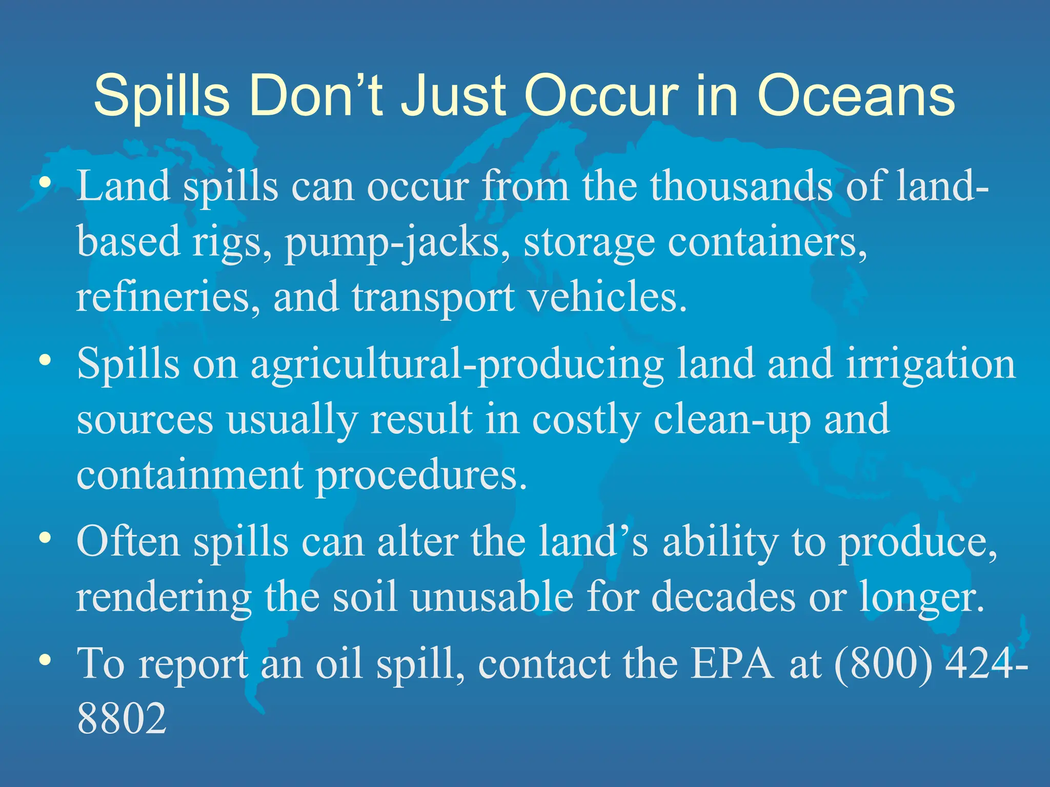 Spills Don’t Just Occur in Oceans
• Land spills can occur from the thousands of land-
based rigs, pump-jacks, storage containers,
refineries, and transport vehicles.
• Spills on agricultural-producing land and irrigation
sources usually result in costly clean-up and
containment procedures.
• Often spills can alter the land’s ability to produce,
rendering the soil unusable for decades or longer.
• To report an oil spill, contact the EPA at (800) 424-
8802
 