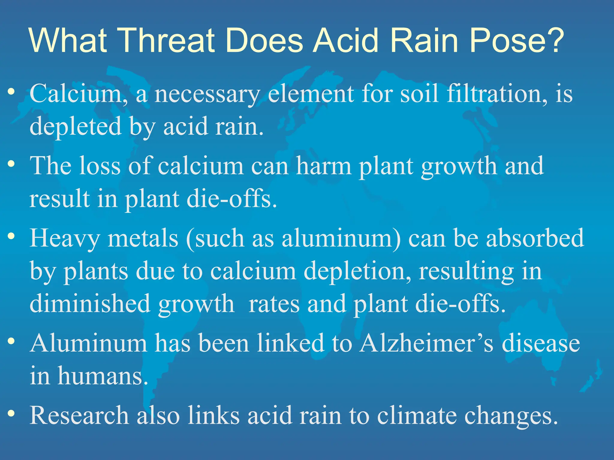What Threat Does Acid Rain Pose?
• Calcium, a necessary element for soil filtration, is
depleted by acid rain.
• The loss of calcium can harm plant growth and
result in plant die-offs.
• Heavy metals (such as aluminum) can be absorbed
by plants due to calcium depletion, resulting in
diminished growth rates and plant die-offs.
• Aluminum has been linked to Alzheimer’s disease
in humans.
• Research also links acid rain to climate changes.
 
