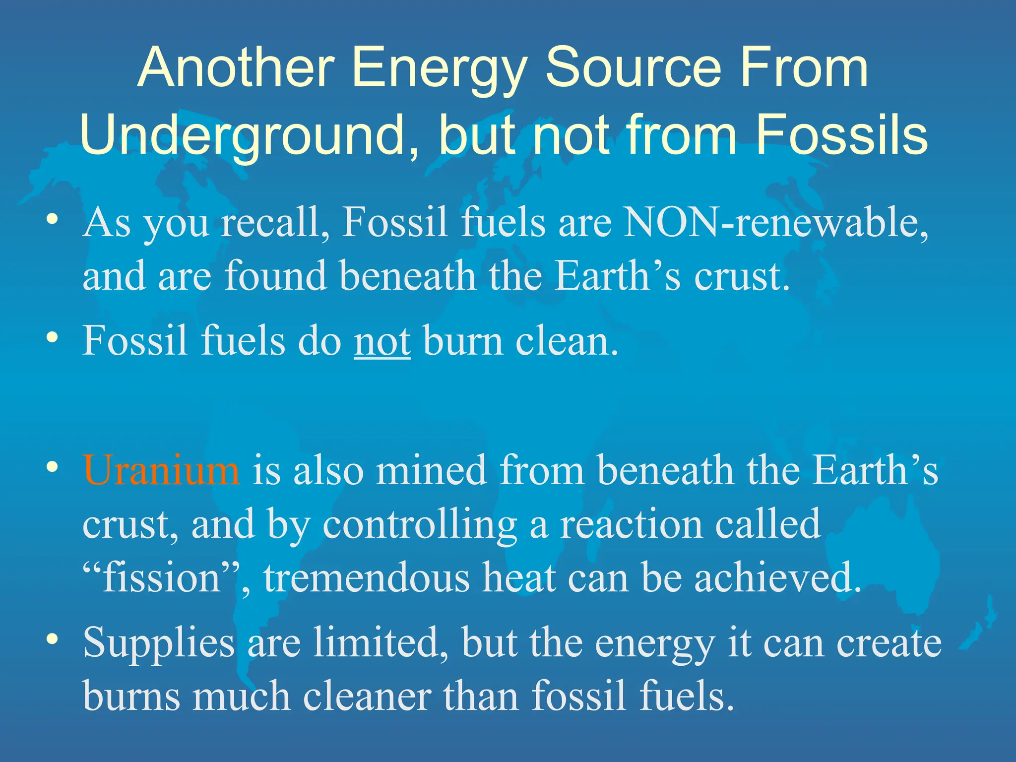 Another Energy Source From
Underground, but not from Fossils
• As you recall, Fossil fuels are NON-renewable,
and are found beneath the Earth’s crust.
• Fossil fuels do not burn clean.
• Uranium is also mined from beneath the Earth’s
crust, and by controlling a reaction called
“fission”, tremendous heat can be achieved.
• Supplies are limited, but the energy it can create
burns much cleaner than fossil fuels.
 