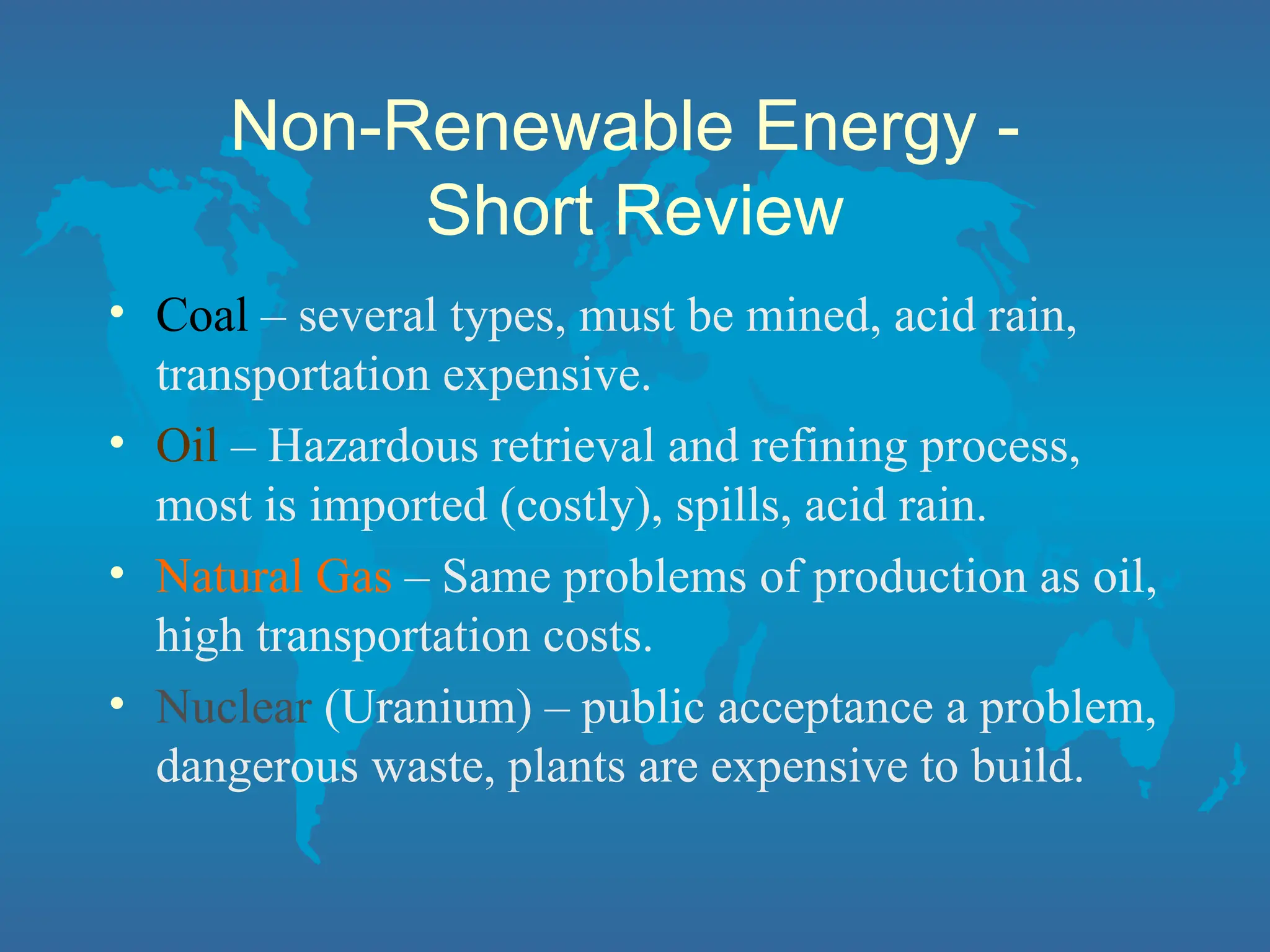 Non-Renewable Energy -
Short Review
• Coal – several types, must be mined, acid rain,
transportation expensive.
• Oil – Hazardous retrieval and refining process,
most is imported (costly), spills, acid rain.
• Natural Gas – Same problems of production as oil,
high transportation costs.
• Nuclear (Uranium) – public acceptance a problem,
dangerous waste, plants are expensive to build.
 