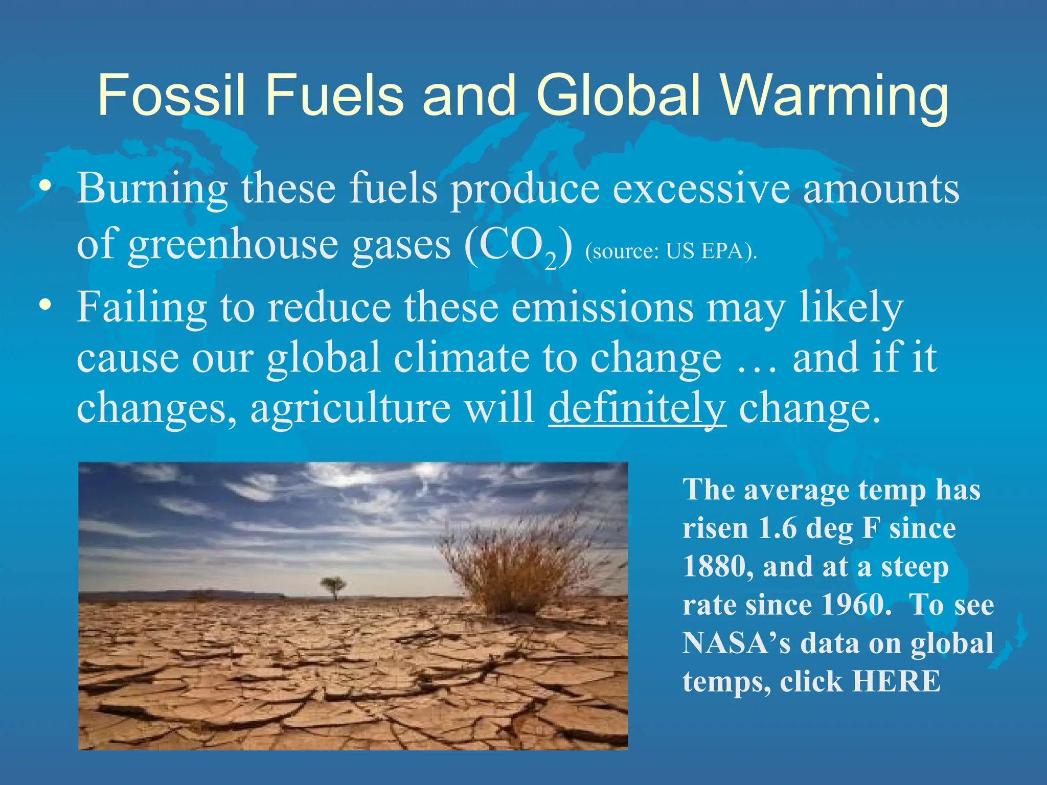 Fossil Fuels and Global Warming
• Burning these fuels produce excessive amounts
of greenhouse gases (CO2) (source: US EPA).
• Failing to reduce these emissions may likely
cause our global climate to change … and if it
changes, agriculture will definitely change.
The average temp has
risen 1.6 deg F since
1880, and at a steep
rate since 1960. To see
NASA’s data on global
temps, click HERE
 
