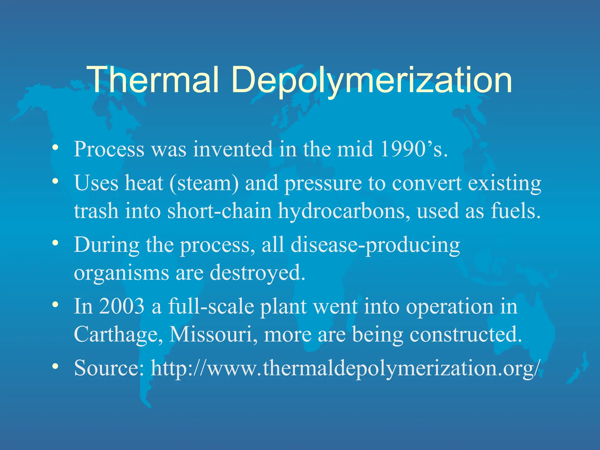 Thermal Depolymerization
• Process was invented in the mid 1990’s.
• Uses heat (steam) and pressure to convert existing
trash into short-chain hydrocarbons, used as fuels.
• During the process, all disease-producing
organisms are destroyed.
• In 2003 a full-scale plant went into operation in
Carthage, Missouri, more are being constructed.
• Source: http://www.thermaldepolymerization.org/
 