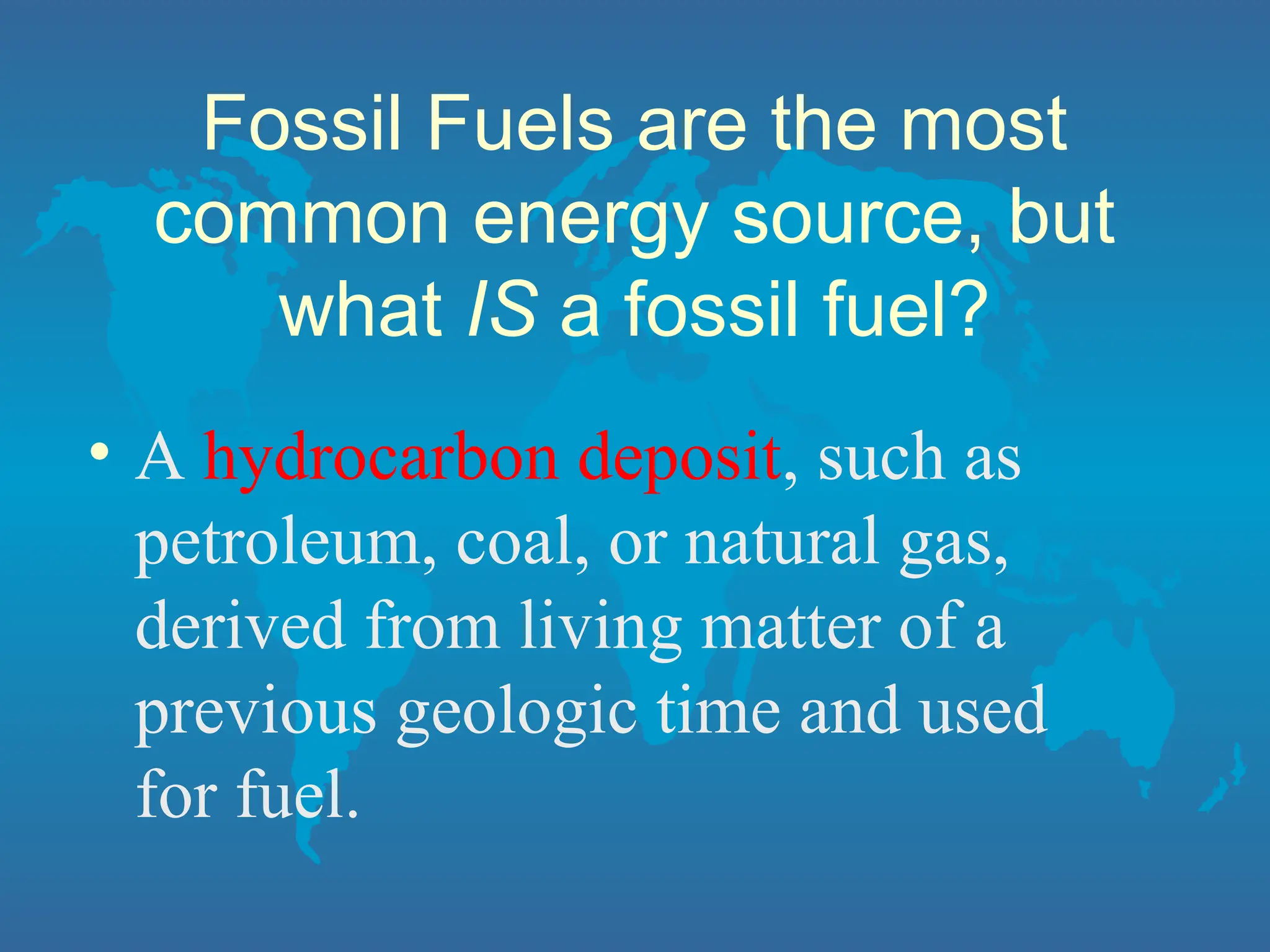 Fossil Fuels are the most
common energy source, but
what IS a fossil fuel?
• A hydrocarbon deposit, such as
petroleum, coal, or natural gas,
derived from living matter of a
previous geologic time and used
for fuel.
 