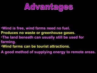 Wind is free, wind farms need no fuel.  Produces no waste or greenhouse gases.  The land beneath can usually still be used for farming. Wind farms can be tourist attractions.  A good method of supplying energy to remote areas.   Advantages 