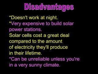 *Doesn't work at night.  * Very expensive to build solar  power stations. Solar cells cost a great deal  compared to the amount  of electricity they'll produce  in their lifetime. *Can be unreliable unless you're  in a very sunny climate. Disadvantages 
