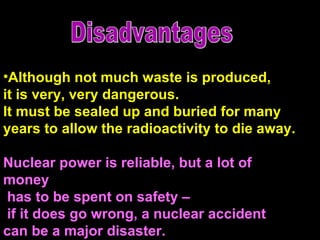 Although not much waste is produced,  it is very, very dangerous.  It must be sealed up and buried for many  years to allow the radioactivity to die away.  Nuclear power is reliable, but a lot of money has to be spent on safety – if it does go wrong, a nuclear accident  can be a major disaster.  Disadvantages 