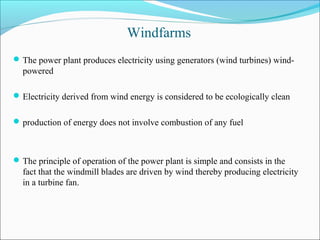 Windfarms
The power plant produces electricity using generators (wind turbines) wind-
powered
Electricity derived from wind energy is considered to be ecologically clean
production of energy does not involve combustion of any fuel
The principle of operation of the power plant is simple and consists in the
fact that the windmill blades are driven by wind thereby producing electricity
in a turbine fan.
 