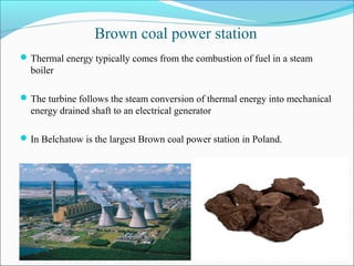 Brown coal power station
Thermal energy typically comes from the combustion of fuel in a steam
boiler
The turbine follows the steam conversion of thermal energy into mechanical
energy drained shaft to an electrical generator
In Belchatow is the largest Brown coal power station in Poland.
 