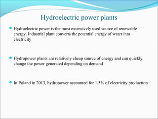 Hydroelectric power plants
Hydroelectric power is the most extensively used source of renewable
energy. Industrial plant converts the potential energy of water into
electricity
Hydropower plants are relatively cheap source of energy and can quickly
change the power generated depending on demand
In Poland in 2013, hydropower accounted for 1.5% of electricity production
 