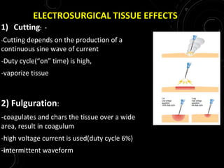 ELECTROSURGICAL TISSUE EFFECTS
1) Cutting: -
-Cutting depends on the production of a
continuous sine wave of current
-Duty cycle(“on” time) is high,
-vaporize tissue
2) Fulguration:
-coagulates and chars the tissue over a wide
area, result in coagulum
-high voltage current is used(duty cycle 6%)
-intermittent waveform
 