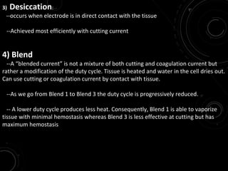 3) Desiccation:
--occurs when electrode is in direct contact with the tissue
--Achieved most efficiently with cutting current
4) Blend
--A “blended current” is not a mixture of both cutting and coagulation current but
rather a modification of the duty cycle. Tissue is heated and water in the cell dries out.
Can use cutting or coagulation current by contact with tissue.
--As we go from Blend 1 to Blend 3 the duty cycle is progressively reduced.
-- A lower duty cycle produces less heat. Consequently, Blend 1 is able to vaporize
tissue with minimal hemostasis whereas Blend 3 is less effective at cutting but has
maximum hemostasis
 