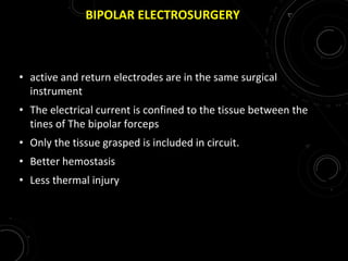 BIPOLAR ELECTROSURGERY
• active and return electrodes are in the same surgical
instrument
• The electrical current is confined to the tissue between the
tines of The bipolar forceps
• Only the tissue grasped is included in circuit.
• Better hemostasis
• Less thermal injury
 