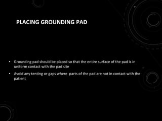 PLACING GROUNDING PAD
• Grounding pad should be placed so that the entire surface of the pad is in
uniform contact with the pad site
• Avoid any tenting or gaps where parts of the pad are not in contact with the
patient
 