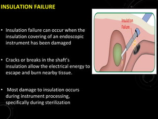 INSULATION FAILURE
• Insulation failure can occur when the
insulation covering of an endoscopic
instrument has been damaged
• Cracks or breaks in the shaft’s
insulation allow the electrical energy to
escape and burn nearby tissue.
• Most damage to insulation occurs
during instrument processing,
specifically during sterilization
 